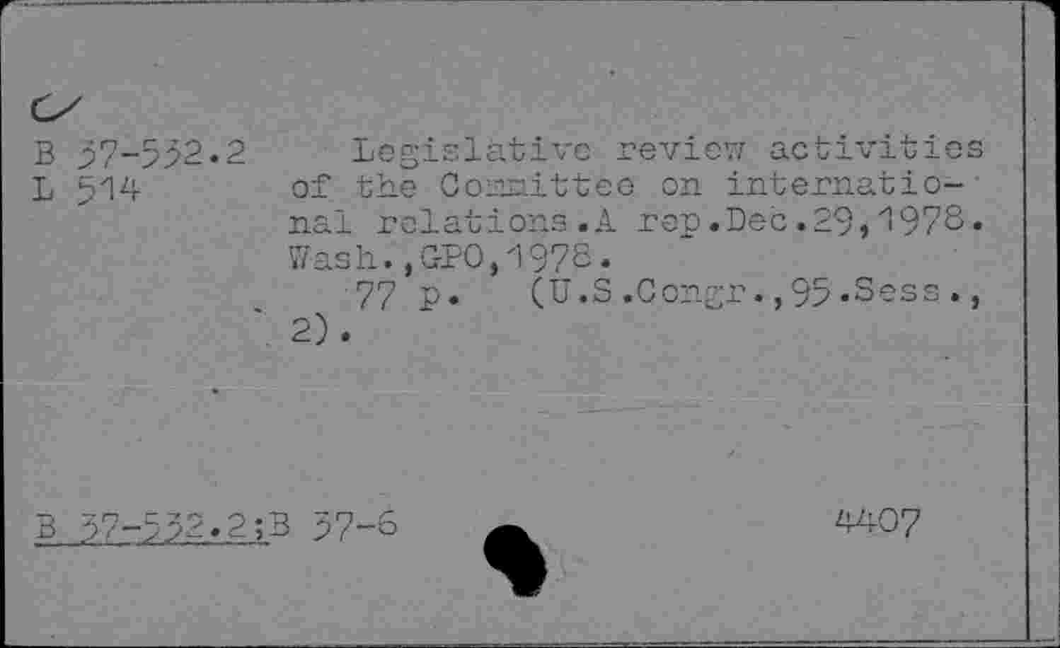 ﻿B 57-532.2 Legislative review activities L 514	of the Comittee on internatio-
nal relations.A rep.Dec.29,197S. Wash. ,C-PO,197S.
77 p.	(U.S.Congr.,95.Sess.,
*2).
B 37-532.2;B 37-6
4407